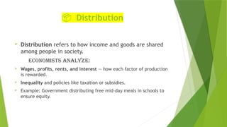 📦 Distribution
 Distribution refers to how income and goods are shared
among people in society.
Economists analyze:
 Wages, profits, rents, and interest — how each factor of production
is rewarded.
 Inequality and policies like taxation or subsidies.
 Example: Government distributing free mid-day meals in schools to
ensure equity.
 