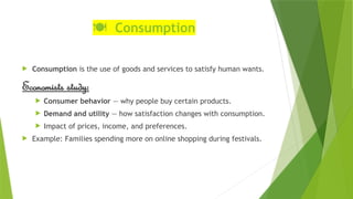 ️
🍽️ Consumption
 Consumption is the use of goods and services to satisfy human wants.
Economists study:
 Consumer behavior — why people buy certain products.
 Demand and utility — how satisfaction changes with consumption.
 Impact of prices, income, and preferences.
 Example: Families spending more on online shopping during festivals.
 