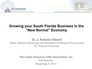 Growing Florida and Houston Economic Perspectives:
   South your South Florida Business in the
          “New Normal” for Banking Opportunities
              Implications Economy


                 Dr. J. Antonio Villamil
Dean, School of Business and Research Professor of Economics
                    St. Thomas University



       The Cuban American CPAs Association, Inc
                    Fall Seminar
                  November 9, 2011
 