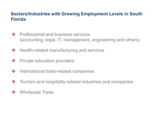 Sectors/Industries with Growing Employment Levels in South
Florida


 Professional and business services
  (accounting, legal, IT, management, engineering and others)

 Health-related manufacturing and services

 Private education providers

 International trade-related companies

 Tourism and hospitality-related industries and companies

 Wholesale Trade
 