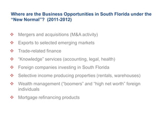 Where are the Business Opportunities in South Florida under the
“New Normal”? (2011-2012)


 Mergers and acquisitions (M&A activity)
 Exports to selected emerging markets
 Trade-related finance
 ―Knowledge‖ services (accounting, legal, health)
 Foreign companies investing in South Florida
 Selective income producing properties (rentals, warehouses)
 Wealth management (―boomers‖ and ―high net worth‖ foreign
  individuals
 Mortgage refinancing products
 