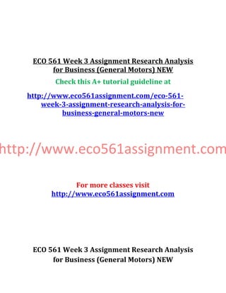 ECO 561 Week 3 Assignment Research Analysis
for Business (General Motors) NEW
Check this A+ tutorial guideline at
http://www.eco561assignment.com/eco-561-
week-3-assignment-research-analysis-for-
business-general-motors-new
http://www.eco561assignment.com
For more classes visit
http://www.eco561assignment.com
ECO 561 Week 3 Assignment Research Analysis
for Business (General Motors) NEW
 