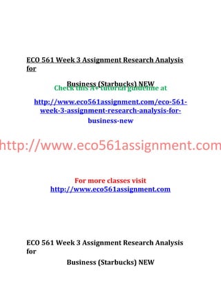 ECO 561 Week 3 Assignment Research Analysis
for
Business (Starbucks) NEW
Check this A+ tutorial guideline at
http://www.eco561assignment.com/eco-561-
week-3-assignment-research-analysis-for-
business-new
http://www.eco561assignment.com
For more classes visit
http://www.eco561assignment.com
ECO 561 Week 3 Assignment Research Analysis
for
Business (Starbucks) NEW
 