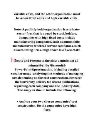 variable costs, and the other organization must
have low fixed costs and high variable costs.
Note: A publicly-held organization is a private-
sector firm that is owned by stock holders.
Companies with high fixed costs include
manufacturing companies, such as automobile
manufactures, whereas service companies, such
as accounting firms, might have low fixed costs.
ireate and Present to the class a minimum 15_____ _ — — — - — — — — —------' -------- — — —■ 1
minute 8-slide Microsoft®
PowerPoint®presentation, including detailed
speaker notes , analyzing the methods of managing
cost depending on the cost construction. Research
the University Library for recent publications
regarding each company and the industry data.
The analysis should include the following:
# #
• Analyze your two chosen companies' cost
construction. Do the companies have high
fixed
 