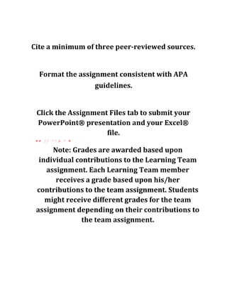 Cite a minimum of three peer-reviewed sources.
Format the assignment consistent with APA
guidelines.
Click the Assignment Files tab to submit your
PowerPoint® presentation and your Excel®
file.
■ ■ / / ^ ^ A * ■
Note: Grades are awarded based upon
individual contributions to the Learning Team
assignment. Each Learning Team member
receives a grade based upon his/her
contributions to the team assignment. Students
might receive different grades for the team
assignment depending on their contributions to
the team assignment.
 