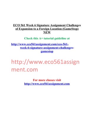 ECO 561 Week 6 Signature Assignment Challenges
of Expansion to a Foreign Location (GameStop)
NEW
Check this A+ tutorial guideline at
http://www.eco561assignment.com/eco-561-
week-6-signature-assignment-challenges-
gamestop
http://www.eco561assign
ment.com
For more classes visit
http://www.eco561assignment.com
 