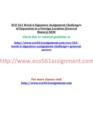 ECO 561 Week 6 Signature Assignment Challenges
of Expansion to a Foreign Location (General
Motors) NEW
Check this A+ tutorial guideline at
http://www.eco561assignment.com/eco-561-
week-6-signature-assignment-challenges-general-
motors
http://www.eco561assignment.com
For more classes visit
http://www.eco561assignment.com
 