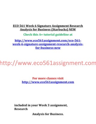 ECO 561 Week 6 Signature Assignment Research
Analysis for Business (Starbucks) NEW
Check this A+ tutorial guideline at
http://www.eco561assignment.com/eco-561-
week-6-signature-assignment-research-analysis-
for-business-new
http://www.eco561assignment.com
For more classes visit
http://www.eco561assignment.com
included in your Week 3 assignment,
Research
Analysis for Business.
 