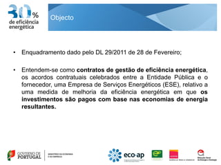 Objecto




• Enquadramento dado pelo DL 29/2011 de 28 de Fevereiro;

• Entendem-se como contratos de gestão de eficiência energética,
  os acordos contratuais celebrados entre a Entidade Pública e o
  fornecedor, uma Empresa de Serviços Energéticos (ESE), relativo a
  uma medida de melhoria da eficiência energética em que os
  investimentos são pagos com base nas economias de energia
  resultantes.
 