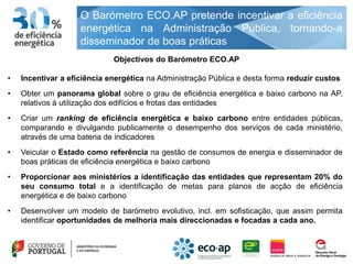O Barómetro ECO.AP pretende incentivar a eficiência
                    energética na Administração Pública, tornando-a
                    disseminador de boas práticas
                             Objectivos do Barómetro ECO.AP

•   Incentivar a eficiência energética na Administração Pública e desta forma reduzir custos
•   Obter um panorama global sobre o grau de eficiência energética e baixo carbono na AP,
    relativos à utilização dos edifícios e frotas das entidades
•   Criar um ranking de eficiência energética e baixo carbono entre entidades públicas,
    comparando e divulgando publicamente o desempenho dos serviços de cada ministério,
    através de uma bateria de indicadores
•   Veicular o Estado como referência na gestão de consumos de energia e disseminador de
    boas práticas de eficiência energética e baixo carbono
•   Proporcionar aos ministérios a identificação das entidades que representam 20% do
    seu consumo total e a identificação de metas para planos de acção de eficiência
    energética e de baixo carbono
•   Desenvolver um modelo de barómetro evolutivo, incl. em sofisticação, que assim permita
    identificar oportunidades de melhoria mais direccionadas e focadas a cada ano.
 