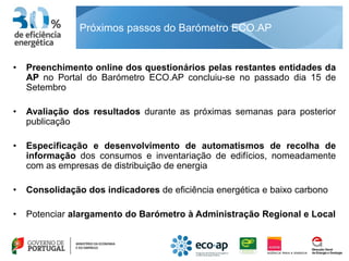 Próximos passos do Barómetro ECO.AP


•   Preenchimento online dos questionários pelas restantes entidades da
    AP no Portal do Barómetro ECO.AP concluiu-se no passado dia 15 de
    Setembro

•   Avaliação dos resultados durante as próximas semanas para posterior
    publicação

•   Especificação e desenvolvimento de automatismos de recolha de
    informação dos consumos e inventariação de edifícios, nomeadamente
    com as empresas de distribuição de energia

•   Consolidação dos indicadores de eficiência energética e baixo carbono

•   Potenciar alargamento do Barómetro à Administração Regional e Local
 