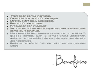 +
Beneficios
§  Protección contra incendios
§  Capacidad de retención del agua
§  Efectos estéticos y sicológicos
§  Percepción de aromas
§  Integración con el paisaje
§  Se pueden utilizar estos espacios para nuevos usos
como los recreativos
§  Mantienen la temperatura interior de un edificio 5
grados menos que la temperatura ambiente,
reducen la necesidad de uso de sistemas de aire
acondicionado.
§  Reducen el efecto "isla de calor" en las grandes
urbes
 