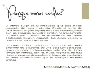 +
El interés surge de la necesidad y la crisis medio
ambiental de nuestro planeta. Desde el punto de
vista urbano la gran expansión de las ciudades, hace
que los espacios naturales pierdan necesariamente
territorio, por lo mismo la implantación de muros
ecológicos buscan expandir las áreas verdes y
contribuir al rescate ambiental.
La construcción tradicional, no ayuda al medio
ambiente, los desechos de una obra son calificados
como grandes contaminantes, además del largo
tiempo de entrega, con los muros vegetales no hay
ninguna clase de desperdicio, el tiempo de instalación
es corto, podemos decir que es ecológico en todo
sentido
Porque muros verdes?
NECESIDADES A SATISFACER
 