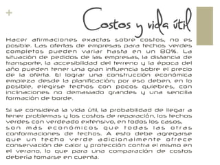 +
Hacer afirmaciones exactas sobre costos, no es
posible. Las ofertas de empresas para techos verdes
completos pueden variar hasta en un 80%. La
situación de pedidos de las empresas, la distancia de
transporte, la accesibilidad del terreno y la época del
año pueden tener una gran influencia sobre el precio
de la oferta. El lograr una construcción económica
empieza desde la planificación; por eso deben, en lo
posible, elegirse techos con pocos quiebres, con
inclinaciones no demasiado grandes y una sencilla
formación de borde.
Si se considera la vida útil, la probabilidad de llegar a
tener problemas y los costos de reparación, los techos
verdes con verdeado extensivo, en todos los casos,
s o n m á s e c o n ó m i c o s q u e t o d a s l a s o t r a s
conformaciones de techos. A esto debe agregarse
q u e u n te c h o ve r d e a d i c i o n a l m e n te o f r e c e
conservación de calor y protección contra el mismo en
el verano, lo que para una comparación de costos
debería tomarse en cuenta.
Costos y vida útil
 