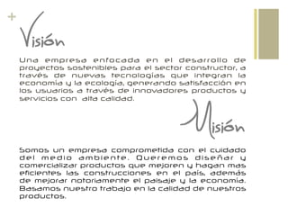 +
Visión
Misión
Una empresa enfocada en el desarrollo de
proyectos sostenibles para el sector constructor, a
través de nuevas tecnologías que integran la
economía y la ecología, generando satisfacción en
los usuarios a través de innovadores productos y
servicios con alta calidad.
Somos un empresa comprometida con el cuidado
d e l m e d i o a m b i e n te . Q u e r e m o s d i se ñ a r y
comercializar productos que mejoren y hagan mas
eficientes las construcciones en el país, además
de mejorar notoriamente el paisaje y la economía.
Basamos nuestro trabajo en la calidad de nuestros
productos.
 