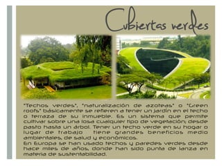 +
"Techos verdes", "naturalización de azoteas" o "Green
roofs" básicamente se refieren a tener un jardín en el techo
o terraza de su inmueble. Es un sistema que permite
cultivar sobre una losa cualquier tipo de vegetación; desde
pasto hasta un árbol. Tener un techo verde en su hogar o
lugar de trabajo tiene grandes beneficios medio
ambientales, de salud y económicos.
En Europa se han usado techos y paredes verdes desde
hace miles de años, donde han sido punta de lanza en
materia de sustentabilidad.
Cubiertas verdes
 