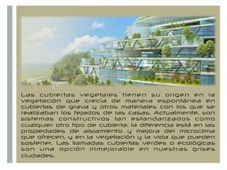+
Las cubiertas vegetales tienen su origen en la
vegetación que crecía de manera espontánea en
cubiertas de grava y otros materiales con los que se
realizaban los tejados de las casas. Actualmente, son
sistemas constructivos tan estandarizados como
cualquier otro tipo de cubierta: la diferencia está en las
propiedades de aislamiento y mejora del microclima
que ofrecen, y en la vegetación y la vida que pueden
sostener. Las llamadas cubiertas verdes o ecológicas
son una opción inmejorable en nuestras grises
ciudades.  
 