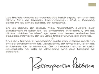 +
Los techos verdes son conocidos hace siglos, tanto en los
climas fríos de Islandia, Escandinavia , USA y Canadá,
como en los climas cálidos de Tanzania.
En las zonas de climas fríos, "calientan", puesto que
almacenan el calor de los ambientes interiores y en los
climas cálidos "enfrían", ya que mantienen aislados los
espacios interiores de las altas temperaturas del exterior.
En estos techos, la vegetación junto con la tierra moderan
extraordinariamente las variaciones de temperatura en los
ambientes de la vivienda. De un modo natural el calor
acumulado no sólo se almacena sino que también se
absorbe.
Retrospectiva histórica
 