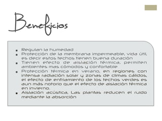 +
Beneficios
§  Regulan la humedad
§  Protección de la membrana impermeable, vida útil,
es decir estos techos tienen buena duración
§  Tienen efecto de aislación térmica, permiten
ambientes mas cómodos y confortable
§  Protección térmica en verano, en regiones con
intensa radiación solar y zonas de climas cálidos,
el efecto de enfriamiento de los techos verdes es
aun más notorio que el efecto de aislación térmica
en invierno.
§  Aislación acústica, Las plantas reducen el ruido
mediante la absorción
 