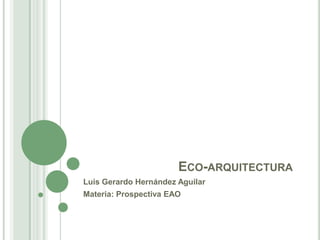 ECO-ARQUITECTURA
Luis Gerardo Hernández Aguilar
Materia: Prospectiva EAO
 