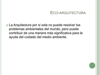 ECO-ARQUITECTURA
 La Arquitectura por si sola no puede resolver los
problemas ambientales del mundo, pero puede
contribuir de una manera más significativa para la
ayuda del cuidado del medio ambiente.
 