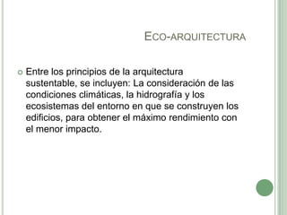 ECO-ARQUITECTURA
 Entre los principios de la arquitectura
sustentable, se incluyen: La consideración de las
condiciones climáticas, la hidrografía y los
ecosistemas del entorno en que se construyen los
edificios, para obtener el máximo rendimiento con
el menor impacto.
 