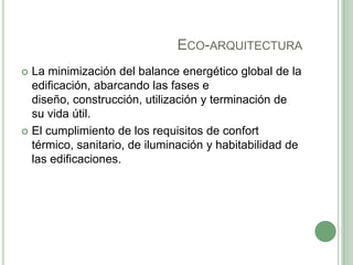 ECO-ARQUITECTURA
 La minimización del balance energético global de la
edificación, abarcando las fases e
diseño, construcción, utilización y terminación de
su vida útil.
 El cumplimiento de los requisitos de confort
térmico, sanitario, de iluminación y habitabilidad de
las edificaciones.
 