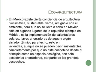 ECO-ARQUITECTURA
 En México existe cierta conciencia de arquitectura
bioclimática, sustentable, verde, amigable con el
ambiente, pero aún no se lleva a cabo en México
solo en algunos lugares de la republica ejemplo en
Mérida , es la implementación de calentadores
solares, llaves ahorradoras de agua y algún
aislador térmico para techo, esto en
viviendas, aunque no se pueden decir sustentables
completamente por que no está concebido desde el
principio como un espacio ecológico, son solo
accesorios ahorradores, por parte de los grandes
despachos.
 