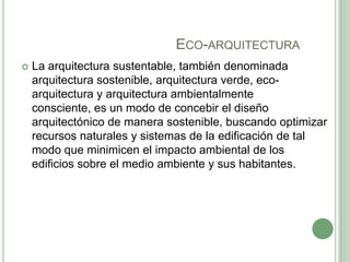ECO-ARQUITECTURA
 La arquitectura sustentable, también denominada
arquitectura sostenible, arquitectura verde, eco-
arquitectura y arquitectura ambientalmente
consciente, es un modo de concebir el diseño
arquitectónico de manera sostenible, buscando optimizar
recursos naturales y sistemas de la edificación de tal
modo que minimicen el impacto ambiental de los
edificios sobre el medio ambiente y sus habitantes.
 