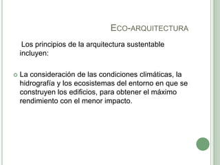 ECO-ARQUITECTURA
Los principios de la arquitectura sustentable
incluyen:
 La consideración de las condiciones climáticas, la
hidrografía y los ecosistemas del entorno en que se
construyen los edificios, para obtener el máximo
rendimiento con el menor impacto.
 