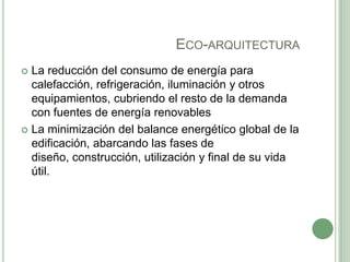 ECO-ARQUITECTURA
 La reducción del consumo de energía para
calefacción, refrigeración, iluminación y otros
equipamientos, cubriendo el resto de la demanda
con fuentes de energía renovables
 La minimización del balance energético global de la
edificación, abarcando las fases de
diseño, construcción, utilización y final de su vida
útil.
 