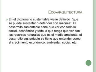 ECO-ARQUITECTURA
 En el diccionario sustentable viene definido “que
se puede sustentar o defender con razones”. El
desarrollo sustentable tiene que ver con todo lo
social, económico y todo lo que tenga que ver con
los recursos naturales que es el medio ambiente, el
desarrollo sustentable se tiene que entender como
el crecimiento económico, ambiental, social, etc.
 
