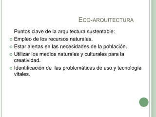 ECO-ARQUITECTURA
Puntos clave de la arquitectura sustentable:
 Empleo de los recursos naturales.
 Estar alertas en las necesidades de la población.
 Utilizar los medios naturales y culturales para la
creatividad.
 Identificación de las problemáticas de uso y tecnología
vitales.
 