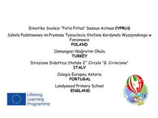 Dimotiko Sxoleio “Fotis Pittas” Dasous Achnas CYPRUS
Szkola Podstawowa im.Prymasa Tysiaclecia Stefana Kardynala Wyszynskiego w
Fanianowie
POLAND
Osmangazi ¡lköğretim Okulu
TURKEY
Direzione Didattica Statale 2˚ Circolo “G. Cirincione”
ITALY
Colegio Europeu Astoria
PORTUGAL
Landywood Primary School
ENGLAND