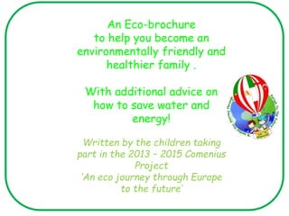 An Eco-brochure
to help you become an
environmentally friendly and
healthier family .
With additional advice on
how to save water and
energy!
Written by the children taking
part in the 2013 – 2015 Comenius
Project
‘An eco journey through Europe
to the future’
 