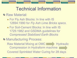 Technical Information
Raw Material:
  For Fly Ash Blocks: In line with IS
  12894:1990 for Fly Ash Lime Bricks specs.
  For Soil-Cement Blocks: In line with IS
  1725:1982 and GSDMA guidelines for
  Compressed Stabilized Earth Blocks
Manufacturing Process:
Raw Material Mixing at OMC         Hydraulic
 Compression in Hydraform machine
Covered Sprinkled Water Curing for 28 days
 