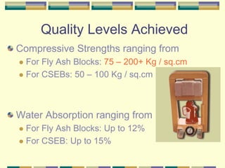 Quality Levels Achieved
Compressive Strengths ranging from
  For Fly Ash Blocks: 75 – 200+ Kg / sq.cm
  For CSEBs: 50 – 100 Kg / sq.cm



Water Absorption ranging from
  For Fly Ash Blocks: Up to 12%
  For CSEB: Up to 15%
 