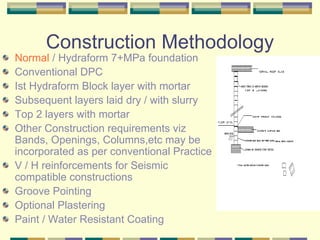 Construction Methodology
Normal / Hydraform 7+MPa foundation
Conventional DPC
Ist Hydraform Block layer with mortar
Subsequent layers laid dry / with slurry
Top 2 layers with mortar
Other Construction requirements viz
Bands, Openings, Columns,etc may be
incorporated as per conventional Practice
V / H reinforcements for Seismic
compatible constructions
Groove Pointing
Optional Plastering
Paint / Water Resistant Coating
 