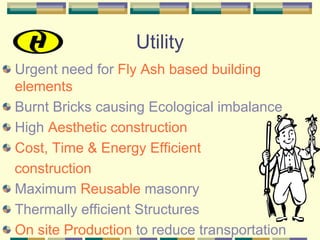 Utility
Urgent need for Fly Ash based building
elements
Burnt Bricks causing Ecological imbalance
High Aesthetic construction
Cost, Time & Energy Efficient
construction
Maximum Reusable masonry
Thermally efficient Structures
On site Production to reduce transportation
 