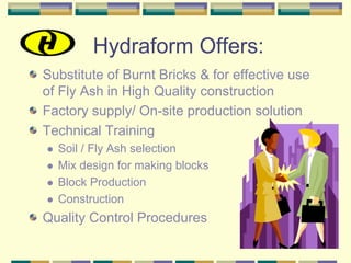Hydraform Offers:
Substitute of Burnt Bricks & for effective use
of Fly Ash in High Quality construction
Factory supply/ On-site production solution
Technical Training
  Soil / Fly Ash selection
  Mix design for making blocks
  Block Production
  Construction
Quality Control Procedures
 