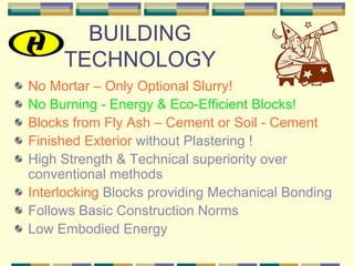 BUILDING
     TECHNOLOGY
No Mortar – Only Optional Slurry!
No Burning - Energy & Eco-Efficient Blocks!
Blocks from Fly Ash – Cement or Soil - Cement
Finished Exterior without Plastering !
High Strength & Technical superiority over
conventional methods
Interlocking Blocks providing Mechanical Bonding
Follows Basic Construction Norms
Low Embodied Energy
 