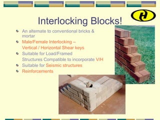 Interlocking Blocks!
An alternate to conventional bricks &
mortar
Male/Female Interlocking –
Vertical / Horizontal Shear keys
Suitable for Load/Framed
Structures Compatible to incorporate V/H
Suitable for Seismic structures
Reinforcements
 
