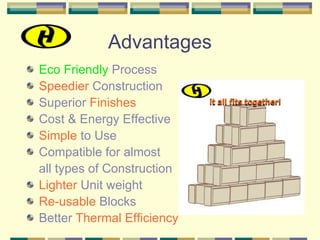 Advantages
Eco Friendly Process
Speedier Construction
Superior Finishes
Cost & Energy Effective
Simple to Use
Compatible for almost
all types of Construction
Lighter Unit weight
Re-usable Blocks
Better Thermal Efficiency
 