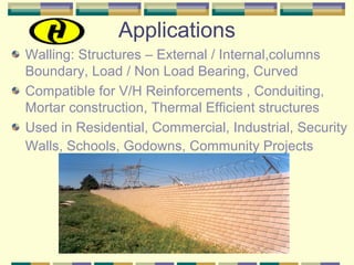 Applications
Walling: Structures – External / Internal,columns
Boundary, Load / Non Load Bearing, Curved
Compatible for V/H Reinforcements , Conduiting,
Mortar construction, Thermal Efficient structures
Used in Residential, Commercial, Industrial, Security
Walls, Schools, Godowns, Community Projects
 