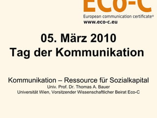 05. März 2010 Tag der Kommunikation   Kommunikation – Ressource für Sozialkapital Univ. Prof. Dr. Thomas A. Bauer Universität Wien, Vorsitzender Wissenschaftlicher Beirat Eco-C 