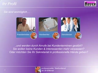 Ihr ProfilSie sind womöglich…..und werden durch Anrufe bei Kundenterminen gestört?Sie wollen keine Kunden & Interessenten mehr verpassen?Oder möchten Sie Ihr Sekretariat in professionelle Hände geben?professioneller Telefondienst ab 39 €/Monat2