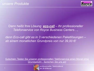 unsere ProdukteDann heißt Ihre Lösung: eco-call – Ihr professioneller Telefonservice von Royce Business Centers…,denn Eco-call gibt es in 3 verschiedenen Paketlösungen – ab einem monatlichen Grundpreis von nur 39,00 €!Gutschein: Testen Sie unseren professionellen Telefonservice einen Monat ohne Grundgebühr - Sprechen Sie uns an!  professioneller Telefondienst ab 39 €/Monat3
