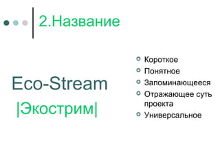 2.Название
Eco-Stream
|Экострим|
 Короткое
 Понятное
 Запоминающееся
 Отражающее суть
проекта
 Универсальное
 