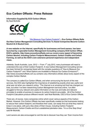 Eco Carbon Offsets: Press Release
Information Supplied By ECO Carbon Offsets
By Noel McArdle




                           “We Measure Your Carbon Footprint” – Eco Carbon Offsets Rolls
Out New Carbon Management Consulting Services To Assist Companies Become Carbon
Neutral At A Neutral Cost.

A new website on the Internet, specifically for businesses and land owners, has been
launched by a specialist Carbon Management Consulting company ECO Carbon Offset.
ECO’s website, http://www.ecocarbonoffsets.com.au covers every aspect of becoming
Carbon Neutral, including Carbon Footprint Measurement, Carbon Credits and Carbon
Farming, as well as the CEO’s own extensive personal experience and independent
views.

Adelaide, South Australia, June, 2012 — From 1st July 2012, many businesses will need to
understand the size of their Carbon Footprint. A new Carbon Management Consulting service
has been formed for companies faced with the complex questions of “How to Measure Our
Carbon Footprint?” and “What Options are Available to Reduce Our Carbon Emissions?”.
http://www.ecocarbonoffsets.com.au contains very informative articles about every aspect of the
complex Carbon Market.

The company is called Eco Carbon Offsets, and when announcing the launch of the new
services, the CEO also highlighted the importance of establishing exactly what was useful and
what was not when you research online. “The Internet is an amazing tool that has changed our
lives, but when I’ve been researching Carbon Management services online, I’ve often
struggled to find any relevant and useful information on the nuts and bolts and relevant
principles to enable a business to measure its carbon footprint accurately. All of the Carbon
Footprint Calculators produce different results” said Noel McArdle, CEO of Eco Carbon Offsets.

There are, of course, many companies online which cover various aspects of the Carbon
Market. However, Eco Carbon Offsets has been specifically created so that businesses looking
to reduce their carbon footprint, and therefore their costs, can easily find out what they need to
know in one place, with just a few clicks of their mouse, including Carbon Footprint
Measurement, Carbon Credits and Eco’s established plantation sites. “It is a One Stop Shop”
said Mr McArdle.

Land owners are also encouraged to visit the site to discover how they can “Earn Income from




                                                                                             1/3
 