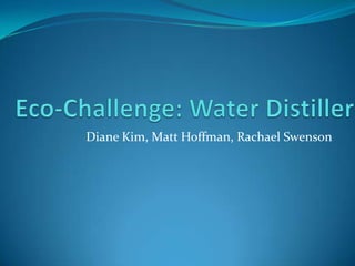 Eco-Challenge: Water Distiller Diane Kim, Matt Hoffman, Rachael Swenson 